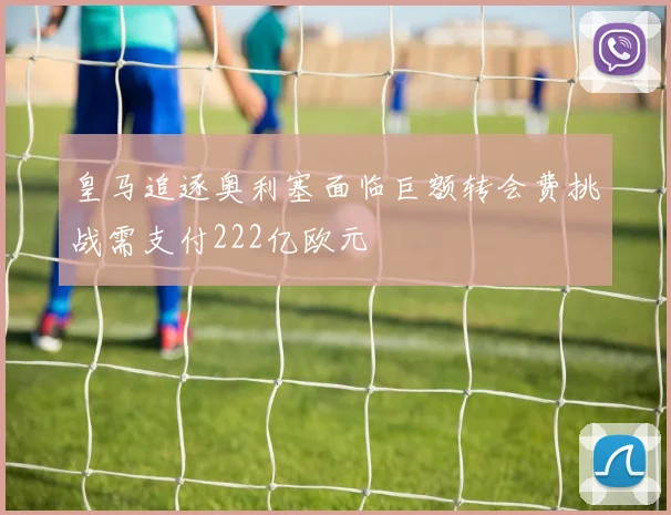 皇马追逐奥利塞面临巨额转会费挑战需支付222亿欧元