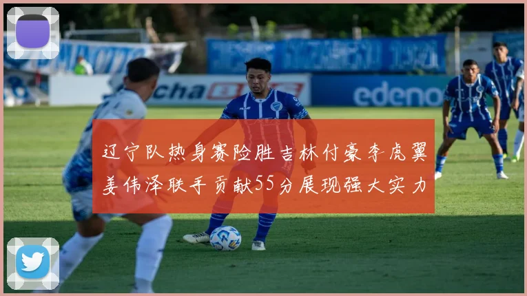辽宁队热身赛险胜吉林付豪李虎翼姜伟泽联手贡献55分展现强大实力