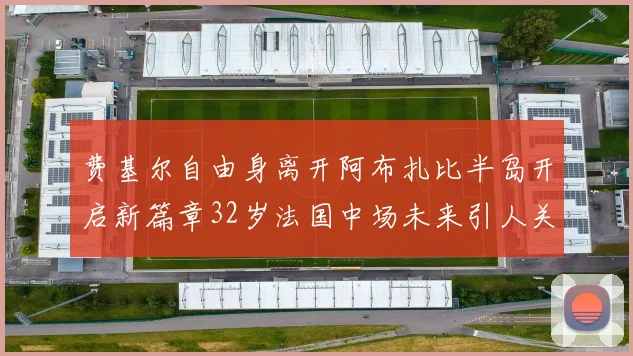 费基尔自由身离开阿布扎比半岛开启新篇章32岁法国中场未来引人关注