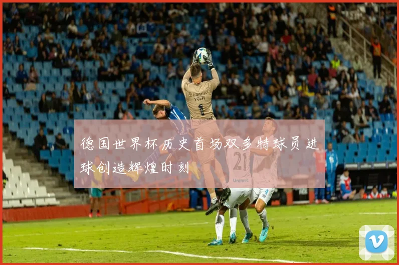 德国世界杯历史首场双多特球员进球创造辉煌时刻