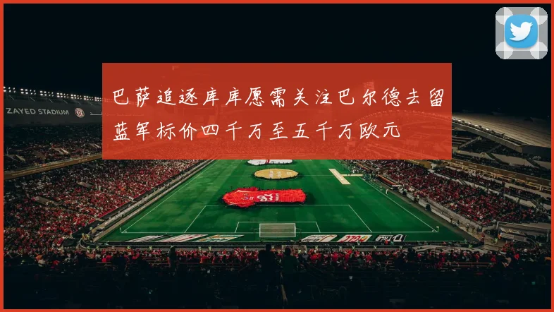 巴萨追逐库库愿需关注巴尔德去留蓝军标价四千万至五千万欧元