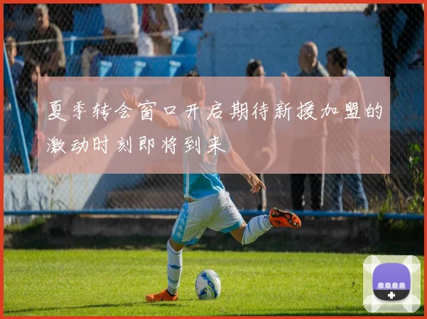 夏季转会窗口开启期待新援加盟的激动时刻即将到来