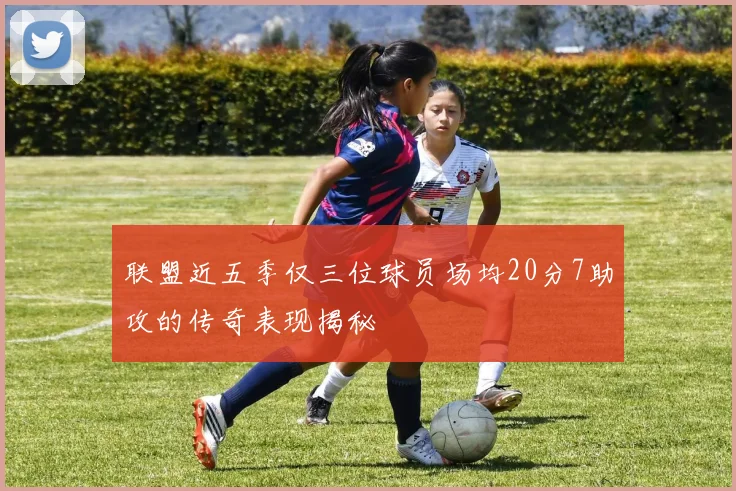 联盟近五季仅三位球员场均20分7助攻的传奇表现揭秘
