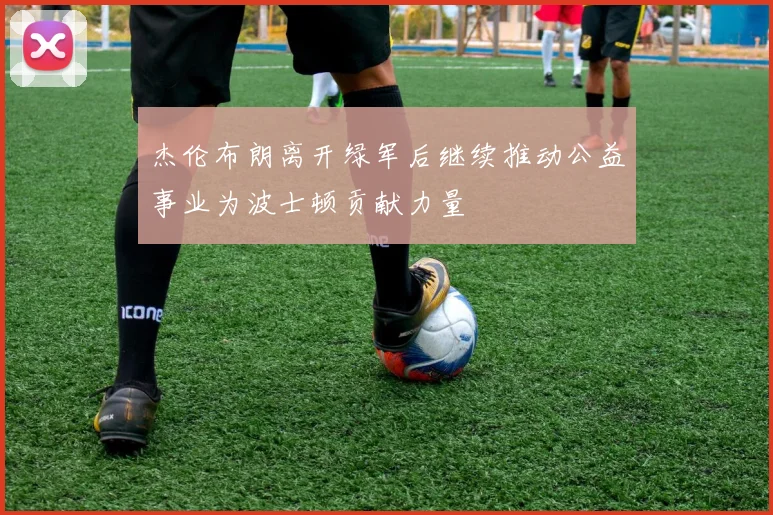 杰伦布朗离开绿军后继续推动公益事业为波士顿贡献力量