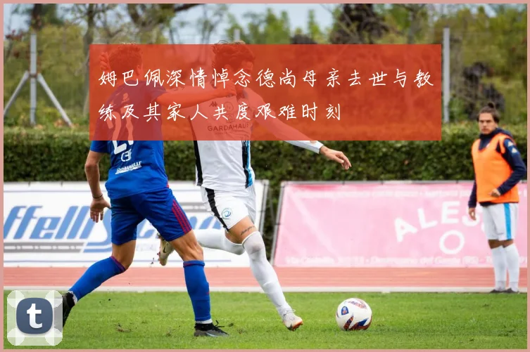 姆巴佩深情悼念德尚母亲去世与教练及其家人共度艰难时刻