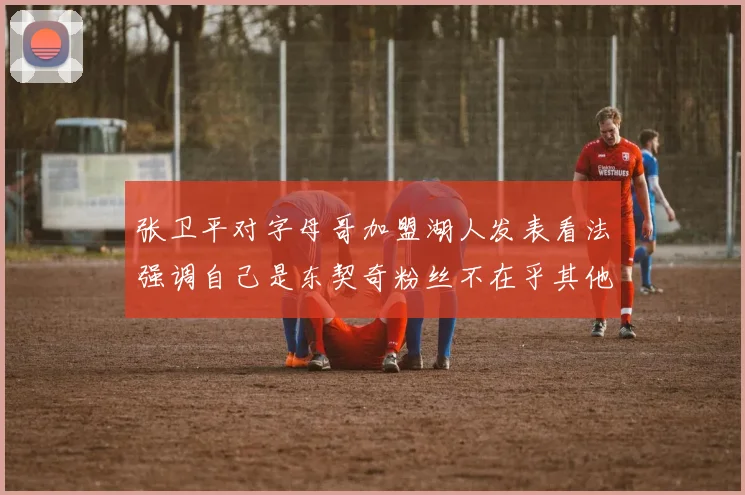 张卫平对字母哥加盟湖人发表看法强调自己是东契奇粉丝不在乎其他球员动态