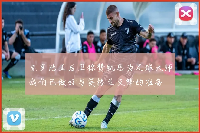 克罗地亚后卫称赞凯恩为足球大师我们已做好与英格兰交锋的准备