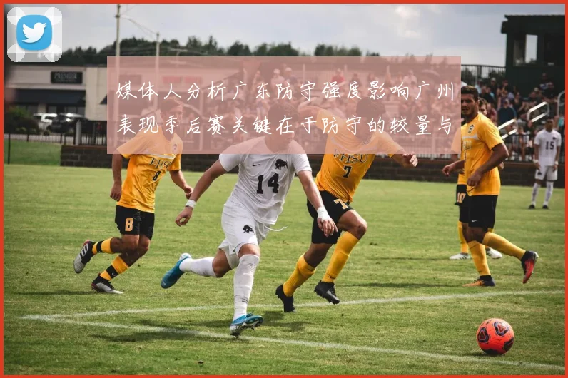 媒体人分析广东防守强度影响广州表现季后赛关键在于防守的较量与适应能力