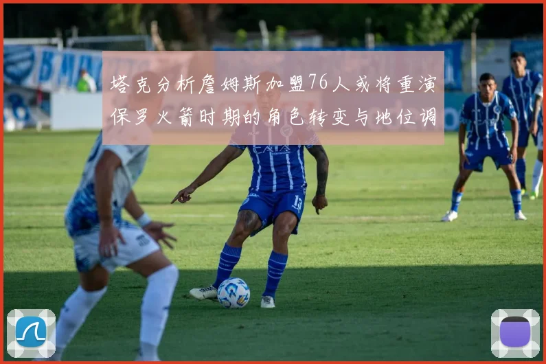 塔克分析詹姆斯加盟76人或将重演保罗火箭时期的角色转变与地位调整