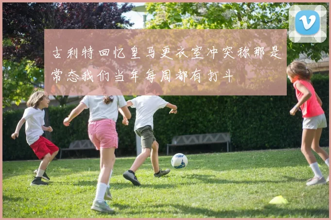 古利特回忆皇马更衣室冲突称那是常态我们当年每周都有打斗