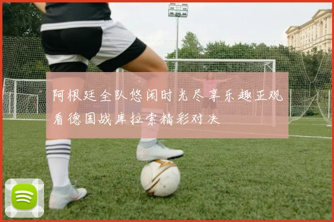 阿根廷全队悠闲时光尽享乐趣正观看德国战库拉索精彩对决