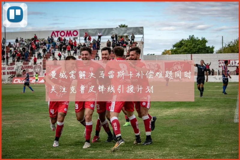 曼城需解决马雷斯卡补偿难题同时关注克鲁皮锋线引援计划