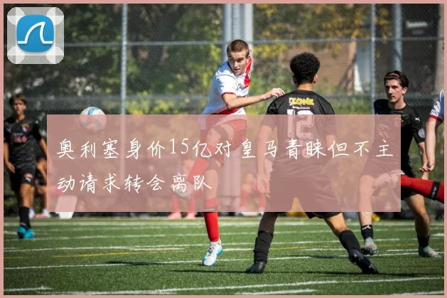 奥利塞身价15亿对皇马青睐但不主动请求转会离队