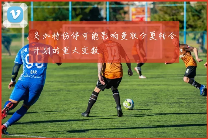 乌加特伤停可能影响曼联今夏转会计划的重大变数