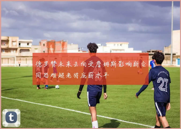 德罗赞未来去向受詹姆斯影响新合同恐难超老将底薪水平