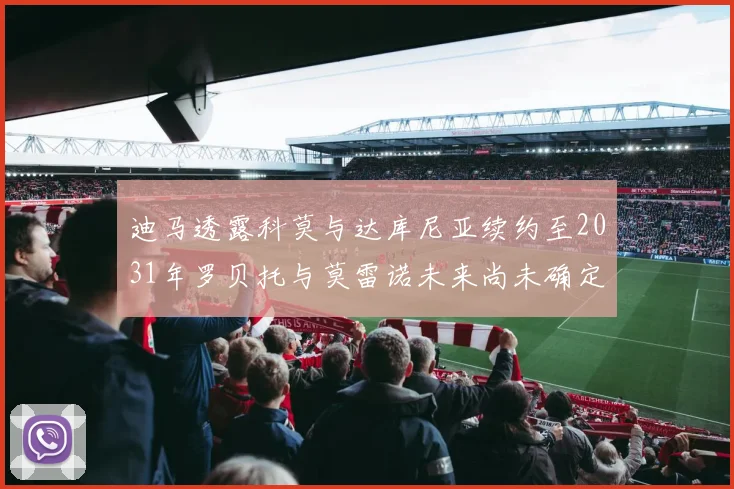 迪马透露科莫与达库尼亚续约至2031年罗贝托与莫雷诺未来尚未确定