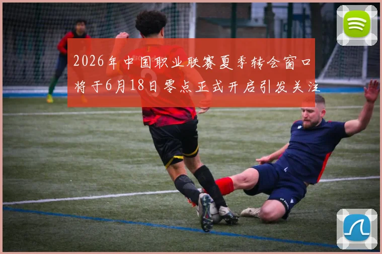 2026年中国职业联赛夏季转会窗口将于6月18日零点正式开启引发关注