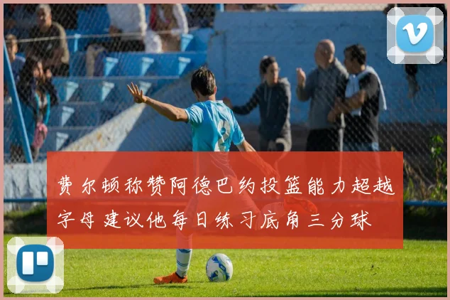 费尔顿称赞阿德巴约投篮能力超越字母建议他每日练习底角三分球