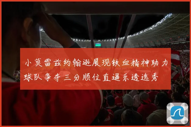 小莫雷兹约翰逊展现铁血精神助力球队争夺三分顺位直逼乐透选秀