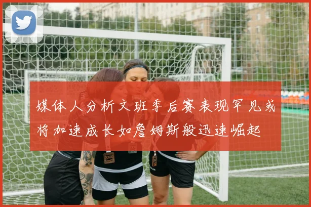 媒体人分析文班季后赛表现罕见或将加速成长如詹姆斯般迅速崛起