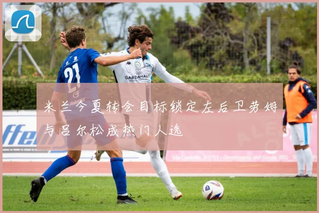米兰今夏转会目标锁定左后卫劳姆与吕尔松成热门人选
