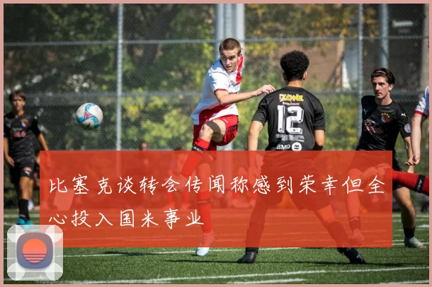 比塞克谈转会传闻称感到荣幸但全心投入国米事业