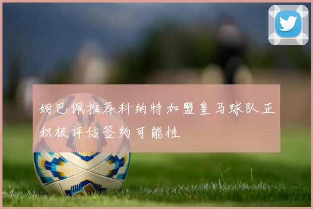 姆巴佩推荐科纳特加盟皇马球队正积极评估签约可能性