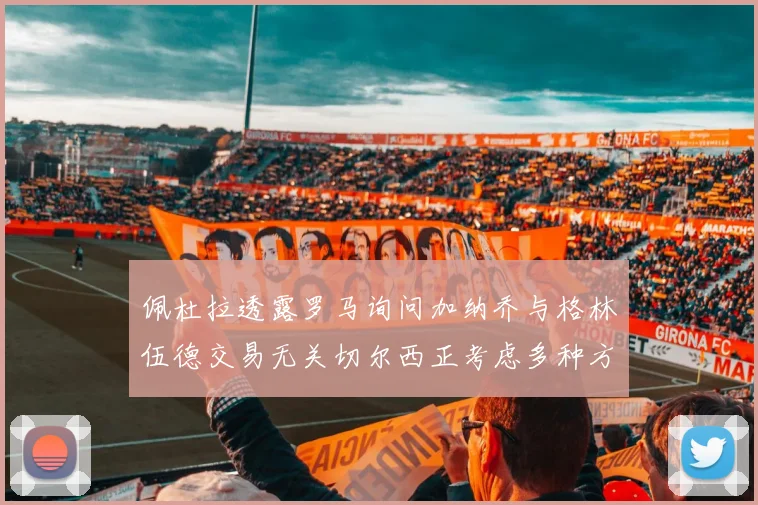 佩杜拉透露罗马询问加纳乔与格林伍德交易无关切尔西正考虑多种方案